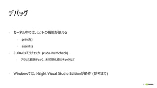 37
デバッグ
- カーネル中では、以下の機能が使える
- printf()
- assert()
- CUDAのメモリチェッカ (cuda-memcheck)
- アクセス範囲チェック、未初期化値のチェックなど
- Windowsでは、Nsight Visual Studio Editionが動作 (参考まで)
 