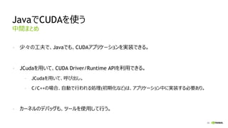 43
JavaでCUDAを使う
- 少々の工夫で、Javaでも、CUDAアプリケーションを実装できる。
- JCudaを用いて、CUDA Driver/Runtime APIを利用できる。
- JCudaを用いて、呼び出し。
- C/C++の場合、自動で行われる処理(初期化など)は、アプリケーション中に実装する必要あり。
- カーネルのデバッグも、ツールを使用して行う。
中間まとめ
 