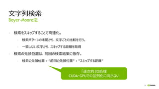 51
文字列検索
- 検索をスキップすることで高速化。
- 検索パターンの末尾から、文字ごとの比較を行う。
- 一致しない文字から、スキップする距離を取得
- 検索の先頭位置は、前回の検索結果に依存。
- 検索の先頭位置 = ”前回の先頭位置” + ”スキップする距離”
Boyer-Moore法
「逐次的」な処理
CUDA・GPUでの並列化に向かない
 