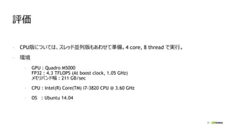 57
評価
- CPU版については、スレッド並列版もあわせて準備。4 core, 8 thread で実行。
- 環境
- GPU : Quadro M5000
FP32 : 4.3 TFLOPS (At boost clock, 1.05 GHz)
メモリバンド幅 : 211 GB/sec
- CPU : Intel(R) Core(TM) i7-3820 CPU @ 3.60 GHz
- OS : Ubuntu 14.04
 