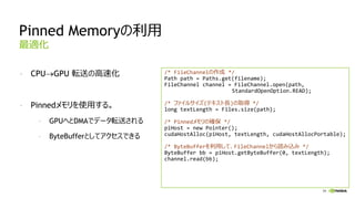 59
Pinned Memoryの利用
- CPUGPU 転送の高速化
- Pinnedメモリを使用する。
- GPUへとDMAでデータ転送される
- ByteBufferとしてアクセスできる
最適化
/* FileChannelの作成 */
Path path = Paths.get(filename);
FileChannel channel = FileChannel.open(path,
StandardOpenOption.READ);
/* ファイルサイズ(テキスト長)の取得 */
long textLength = Files.size(path);
/* Pinnedメモリの確保 */
piHost = new Pointer();
cudaHostAlloc(piHost, textLength, cudaHostAllocPortable);
/* ByteBufferを利用して、FileChannelから読み込み */
ByteBuffer bb = piHost.getByteBuffer(0, textLength);
channel.read(bb);
 