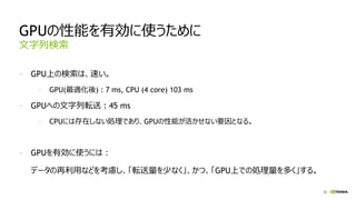 62
GPUの性能を有効に使うために
- GPU上の検索は、速い。
- GPU(最適化後) : 7 ms, CPU (4 core) 103 ms
- GPUへの文字列転送 : 45 ms
- CPUには存在しない処理であり、GPUの性能が活かせない要因となる。
- GPUを有効に使うには：
データの再利用などを考慮し、「転送量を少なく」、かつ、「GPU上での処理量を多く」する。
文字列検索
 