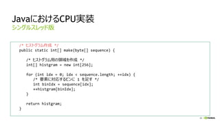 65
JavaにおけるCPU実装
/* ヒストグラム作成 */
public static int[] make(byte[] sequence) {
/* ヒストグラム用の領域を作成 */
int[] histgram = new int[256];
for (int idx = 0; idx < sequence.length; ++idx) {
/* 要素に対応するビンに 1 を足す */
int binIdx = sequence[idx];
++histgram[binIdx];
}
return histgram;
}
シングルスレッド版
 
