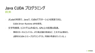 72
Java CUDA プログラミング
- JCudaの利用で、Javaで、CUDAアプリケーションを実装できる。
- CUDA Driver・Runtime APIを使用。
- 文字列検索、ヒストグラム作成とも、GPU上の処理は高速。
- 事前のカーネルコンパイル、メモリ転送量の削減など、工夫する必要あり。
(通常のCUDA C/C++プログラミングでも、同様の考慮を行っている。)
まとめ
 