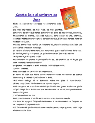 Cuento: Bajo el sombrero de
                        Juan
Nadie en Sansemillas fabricaba los sombreros como
Juan.
Los más empinados, los más vivos, los más galantes,
sombreros salían de sus manos. Sombreros de copa, de medio queso, redondos,
triangulares, de fieltro, para días nublados, para noches de luna, amarillos,
violetas y hasta sombreros grises para saludar que, sin ninguna rareza, también
los fabricaba Juan.
Una vez entre otras fabricó un sombrero de jardín de ala muy ancha con una
cinta verde alrededor de la copa.
Le llevó un día largo terminarlo. Era tan grande que no cabía dentro de la casa.
Lo llevó al jardín y se lo probó. Le quedaba muy bien. Era de su medida.
-Me gusta-dijo-Me quedo con él.
Un sombrero tan grande lo protegería del sol, del granizo, de las hojas que
caen en otoño y otros accidentes.
De pronto Juan estiró la mano y la sacó fuera del sombrero.
-Llueve- comentó.
Pero ahora ése era un detalle sin importancia.
El perro de Juan, que había estado durmiendo entre los rosales, se acercó
corriendo y le tironeó el pantalón con la mano.
-Me quedo debajo de tu sombrero hasta que pase la lluvia-anunció.
-Bueno…-dijo Juan- Será cuestión de esperar un poco.
Casi enseguida se acercó una vecina que llevaba una gansa atada a un piolín
-¿Qué tiempo loco! Menos mal que encontramos un techo para guarecernos-
comentó la gansa.
Y allí se quedaron las dos.
Unos cazadores que la habían escuchado se acercaron con interés.
-La lluvia nos apaga el fuego del campamento. Y un campamento sin fuego no es
un campamento.-argumentaron.
Así fue como se quedaron cazadores y vecina, gansa, fuego y perro, todos bajo
el sombrero de Juan.
 