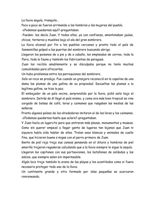 La lluvia seguía, tranquila…
Poco a poco se fueron arrimando a los hombres y las mujeres del pueblo.
-¿Podemos quedarnos aquí?-preguntaban.
-Pueden- les decía Juan. Y todos ellos, ya con confianza, amontonaban jaulas,
chicos, terneros y muebles bajo el ala del gran sombrero.
La lluvia alcanzó por fin a los pueblos cercanos y pronto todo el país de
Sansemillas golpeó a las puertas del sombrero buscando abrigo.
Llegaron los paisanos de a pie y de a caballo, los empleados de correo, toda la
flora, toda la fauna y también los fabricantes de paraguas.
Juan los recibía amablemente y se disculpaba porque no tenía muchas
comodidades para ofrecerles.
Un hubo problemas entre los parroquianos del sombrero.
Solo un roce se produjo. Fue cuando un granjero reconoció en la capelina de una
dama las plumas de una gallina de su propiedad. Devueltas las plumas a la
legítima gallina, se hizo la paz.
El embajador de un país vecino, sorprendido por la lluvia, pidió asilo bajo el
sombrero. Detrás de él llegó el país mismo, y como era más bien tropical se vino
cargado de bolsas de café, loros y caimanes que rasgaban las medias de las
señoras
Pronto algunos países de los alrededores imitaron al de los loros y los caimanes.
-¿Podemos quedarnos hasta que aclare?-preguntaban.
Y Juan hacía un lugarcito para que entraran más plazas, monumentos y museos.
Como sin querer empezó a llegar gente de lugares tan lejanos que Juan ni
siquiera había oído hablar de ellos. Traían osos blancos y animales de cuello
fino, que hicieron buena s migas con el perro primero de Juan.
Gente de piel roja trajo sus canoas pensando en el diluvio y hombres de piel
amarilla trajeron regaderas calculando que a la lluvia siempre le sigue la sequía.
Llegaron los capitanes con sus portaaviones, los batallones de soldados y los
sabios, que siempre salen sin impermeable.
Algún loco trajo también la arena de las playas y los acantilados como si fuera
necesario proteger todo eso de la lluvia.
Un continente grande y otro formado por islas pequeñas se acercaron
ronroneando.
 