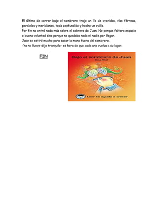 El último de correr bajo el sombrero trajo un lío de avenidas, vías férreas,
paralelos y meridianos, todo confundido y hecho un ovillo.
Por fin no entró nada más sobre el sobrero de Juan. No porque faltara espacio
o buena voluntad sino porque no quedaba nada ni nadie por llegar.
Juan se estiró mucho para sacar la mano fuera del sombrero.
-Ya no llueve-dijo tranquilo- es hora de que cada uno vuelva a su lugar.


            FIN
 