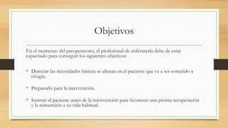 Objetivos
En el momento del preoperatorio, el profesional de enfermería debe de estar
capacitado para conseguir los siguientes objetivos:
• Detectar las necesidades básicas se alteran en el paciente que va a ser sometido a
cirugía.
• Prepararlo para la intervención.
• Instruir al paciente antes de la intervención para favorecer una pronta recuperación
y la reinserción a su vida habitual.
 