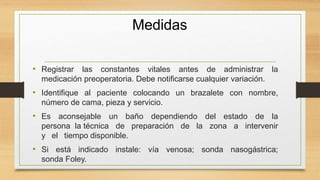 Medidas
• Registrar las constantes vitales antes de administrar la
medicación preoperatoria. Debe notificarse cualquier variación.
• Identifique al paciente colocando un brazalete con nombre,
número de cama, pieza y servicio.
• Es aconsejable un baño dependiendo del estado de la
persona la técnica de preparación de la zona a intervenir
y el tiempo disponible.
• Si está indicado instale: vía venosa; sonda nasogástrica;
sonda Foley.
 