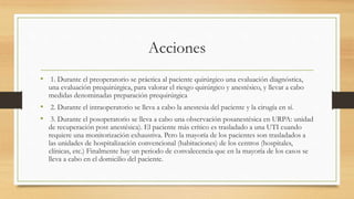 Acciones
• 1. Durante el preoperatorio se práctica al paciente quirúrgico una evaluación diagnóstica,
una evaluación prequirúrgica, para valorar el riesgo quirúrgico y anestésico, y llevar a cabo
medidas denominadas preparación prequirúrgica
• 2. Durante el intraoperatorio se lleva a cabo la anestesia del paciente y la cirugía en sí.
• 3. Durante el posoperatorio se lleva a cabo una observación posanestésica en URPA: unidad
de recuperación post anestésica). El paciente más crítico es trasladado a una UTI cuando
requiere una monitorización exhaustiva. Pero la mayoría de los pacientes son trasladados a
las unidades de hospitalización convencional (habitaciones) de los centros (hospitales,
clínicas, etc.) Finalmente hay un periodo de convalecencia que en la mayoría de los casos se
lleva a cabo en el domicilio del paciente.
 