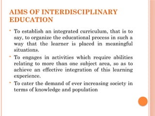 AIMS OF INTERDISCIPLINARY
EDUCATION
 To establish an integrated curriculum, that is to
say, to organize the educational process in such a
way that the learner is placed in meaningful
situations.
 To engages in activities which require abilities
relating to more than one subject area, so as to
achieve an effective integration of this learning
experience.
 To cater the demand of ever increasing society in
terms of knowledge and population
 