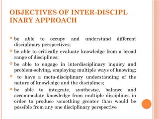 OBJECTIVES OF INTER-DISCIPL
INARY APPROACH
 be able to occupy and understand different
disciplinary perspectives;
 be able to critically evaluate knowledge from a broad
range of disciplines;
 be able to engage in interdisciplinary inquiry and
problem-solving, employing multiple ways of knowing;
 to have a meta-disciplinary understanding of the
nature of knowledge and the disciplines;
 be able to integrate, synthesise, balance and
accommodate knowledge from multiple disciplines in
order to produce something greater than would be
possible from any one disciplinary perspective
 