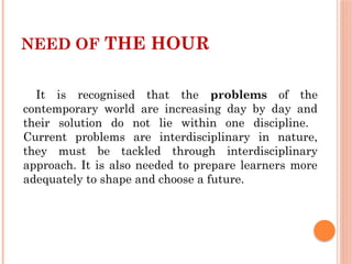 NEED OF THE HOUR
It is recognised that the problems of the
contemporary world are increasing day by day and
their solution do not lie within one discipline.
Current problems are interdisciplinary in nature,
they must be tackled through interdisciplinary
approach. It is also needed to prepare learners more
adequately to shape and choose a future.
 