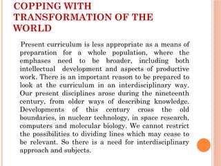 COPPING WITH
TRANSFORMATION OF THE
WORLD
Present curriculum is less appropriate as a means of
preparation for a whole population, where the
emphases need to be broader, including both
intellectual development and aspects of productive
work. There is an important reason to be prepared to
look at the curriculum in an interdisciplinary way.
Our present disciplines arose during the nineteenth
century, from older ways of describing knowledge.
Developments of this century cross the old
boundaries, in nuclear technology, in space research,
computers and molecular biology. We cannot restrict
the possibilities to dividing lines which may cease to
be relevant. So there is a need for interdisciplinary
approach and subjects.
 