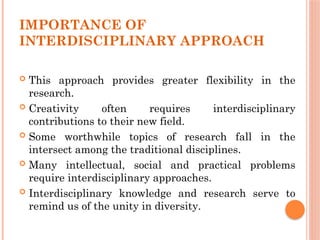 IMPORTANCE OF
INTERDISCIPLINARY APPROACH
 This approach provides greater flexibility in the
research.
 Creativity often requires interdisciplinary
contributions to their new field.
 Some worthwhile topics of research fall in the
intersect among the traditional disciplines.
 Many intellectual, social and practical problems
require interdisciplinary approaches.
 Interdisciplinary knowledge and research serve to
remind us of the unity in diversity.
 