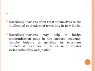 …..
 Interdisciplinarians often treat themselves to the
intellectual equivalent of travelling in new lands.
 Interdisciplinarians may help to bridge
communication gaps in the modern academy,
thereby helping to mobilize its enormous
intellectual resources in the cause of greater
social rationality and justice.
 