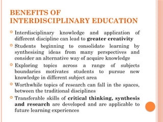 BENEFITS OF
INTERDISCIPLINARY EDUCATION
 Interdisciplinary knowledge and application of
different discipline can lead to greater creativity
 Students beginning to consolidate learning by
synthesising ideas from many perspectives and
consider an alternative way of acquire knowledge
 Exploring topics across a range of subjects
boundaries motivates students to pursue new
knowledge in different subject area
 Worthwhile topics of research can fall in the spaces,
between the traditional disciplines
 Transferable skills of critical thinking, synthesis
and research are developed and are applicable to
future learning experiences
 