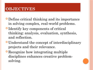 OBJECTIVES
 Define critical thinking and its importance
in solving complex, real-world problems.
 Identify key components of critical
thinking: analysis, evaluation, synthesis,
and reflection.
 Understand the concept of interdisciplinary
projects and their relevance.
 Recognize how integrating multiple
disciplines enhances creative problem-
solving.
 
