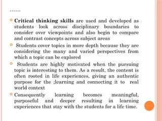 ……
 Critical thinking skills are used and developed as
students look across disciplinary boundaries to
consider over viewpoints and also begin to compare
and contrast concepts across subject areas
 Students cover topics in more depth because they are
considering the many and varied perspectives from
which a topic can be explored
 Students are highly motivated when the pursuing
topic is interesting to them. As a result, the content is
often rooted in life experiences, giving an authentic
purpose for the ;learning and connecting it to real
world context
 Consequently learning becomes meaningful,
purposeful and deeper resulting in learning
experiences that stay with the students for a life time.
 