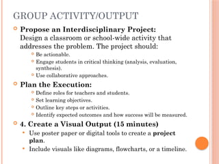 GROUP ACTIVITY/OUTPUT
 Propose an Interdisciplinary Project:
Design a classroom or school-wide activity that
addresses the problem. The project should:
 Be actionable.
 Engage students in critical thinking (analysis, evaluation,
synthesis).
 Use collaborative approaches.
 Plan the Execution:
 Define roles for teachers and students.
 Set learning objectives.
 Outline key steps or activities.
 Identify expected outcomes and how success will be measured.
 4. Create a Visual Output (15 minutes)
 Use poster paper or digital tools to create a project
plan.
 Include visuals like diagrams, flowcharts, or a timeline.
 