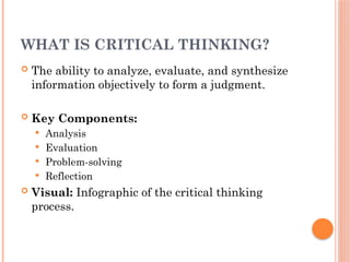 WHAT IS CRITICAL THINKING?
 The ability to analyze, evaluate, and synthesize
information objectively to form a judgment.
 Key Components:
 Analysis
 Evaluation
 Problem-solving
 Reflection
 Visual: Infographic of the critical thinking
process.
 