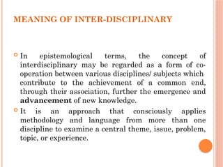 MEANING OF INTER-DISCIPLINARY
 In epistemological terms, the concept of
interdisciplinary may be regarded as a form of co-
operation between various disciplines/ subjects which
contribute to the achievement of a common end,
through their association, further the emergence and
advancement of new knowledge.
 It is an approach that consciously applies
methodology and language from more than one
discipline to examine a central theme, issue, problem,
topic, or experience.
 