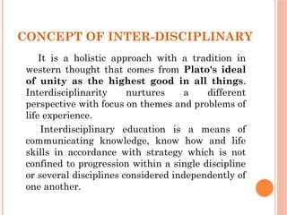 CONCEPT OF INTER-DISCIPLINARY
It is a holistic approach with a tradition in
western thought that comes from Plato's ideal
of unity as the highest good in all things.
Interdisciplinarity nurtures a different
perspective with focus on themes and problems of
life experience.
Interdisciplinary education is a means of
communicating knowledge, know how and life
skills in accordance with strategy which is not
confined to progression within a single discipline
or several disciplines considered independently of
one another.
 