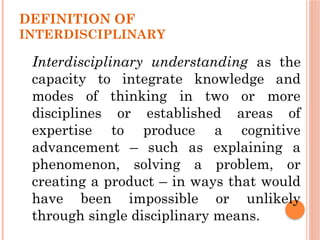 DEFINITION OF
INTERDISCIPLINARY
Interdisciplinary understanding as the
capacity to integrate knowledge and
modes of thinking in two or more
disciplines or established areas of
expertise to produce a cognitive
advancement – such as explaining a
phenomenon, solving a problem, or
creating a product – in ways that would
have been impossible or unlikely
through single disciplinary means.
 