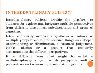 INTERDISCIPLINARY SUBJECT
Interdisciplinary subjects provide the platform to
students for explore and integrate multiple perspectives
from different disciplines, sub-disciplines and areas of
expertise.
Interdisciplinarity involves a synthesis or balance of
multiple perspectives to produce such things as a deeper
understanding or illumination, a balanced judgement,
viable solution or a product that creatively
accommodates the different perspectives.
It is different from what might be called a
multidisciplinary subject which juxtaposes multiple
perspectives on the same topic without integration.
 