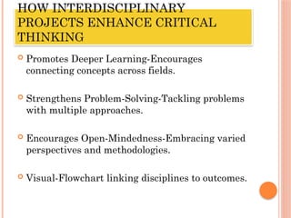 HOW INTERDISCIPLINARY
PROJECTS ENHANCE CRITICAL
THINKING
 Promotes Deeper Learning-Encourages
connecting concepts across fields.
 Strengthens Problem-Solving-Tackling problems
with multiple approaches.
 Encourages Open-Mindedness-Embracing varied
perspectives and methodologies.
 Visual-Flowchart linking disciplines to outcomes.
 