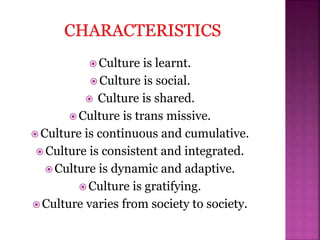  Culture is learnt.
 Culture is social.
 Culture is shared.
 Culture is trans missive.
 Culture is continuous and cumulative.
 Culture is consistent and integrated.
 Culture is dynamic and adaptive.
 Culture is gratifying.
 Culture varies from society to society.
 