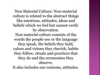 Non Material Culture: Non-material
culture is related to the abstract things
like emotions, attitudes, ideas and
beliefs which we feel but cannot verify
by observation.
Non material culture consists of the
words the people use or the language
they speak, the beliefs they hold,
values and virtues they cherish, habits
they follow, rituals and practices that
they do and the ceremonies they
observe.
It also includes our customs, attitudes.
 