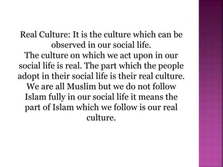 Real Culture: It is the culture which can be
observed in our social life.
The culture on which we act upon in our
social life is real. The part which the people
adopt in their social life is their real culture.
We are all Muslim but we do not follow
Islam fully in our social life it means the
part of Islam which we follow is our real
culture.
 