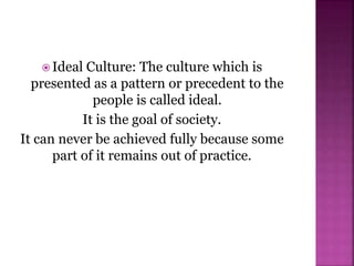  Ideal Culture: The culture which is
presented as a pattern or precedent to the
people is called ideal.
It is the goal of society.
It can never be achieved fully because some
part of it remains out of practice.
 