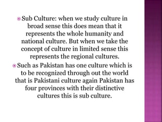  Sub Culture: when we study culture in
broad sense this does mean that it
represents the whole humanity and
national culture. But when we take the
concept of culture in limited sense this
represents the regional cultures.
 Such as Pakistan has one culture which is
to be recognized through out the world
that is Pakistani culture again Pakistan has
four provinces with their distinctive
cultures this is sub culture.
 