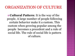  Cultural Pattern: It is the way of the
people. A large number of people following
certain behavior make it a custom. This
custom when growing popular among the
people becomes a precedent and a rule of
social life. The rule of social life is pattern
of culture.
 
