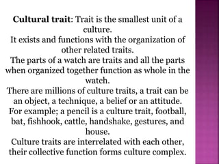 Cultural trait: Trait is the smallest unit of a
culture.
It exists and functions with the organization of
other related traits.
The parts of a watch are traits and all the parts
when organized together function as whole in the
watch.
There are millions of culture traits, a trait can be
an object, a technique, a belief or an attitude.
For example; a pencil is a culture trait, football,
bat, fishhook, cattle, handshake, gestures, and
house.
Culture traits are interrelated with each other,
their collective function forms culture complex.
 