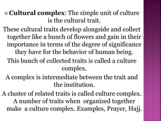  Cultural complex: The simple unit of culture
is the cultural trait.
These cultural traits develop alongside and collect
together like a bunch of flowers and gain in their
importance in terms of the degree of significance
they have for the behavior of human being.
This bunch of collected traits is called a culture
complex.
A complex is intermediate between the trait and
the institution.
A cluster of related traits is called culture complex.
A number of traits when organized together
make a culture complex. Examples, Prayer, Hajj.
 