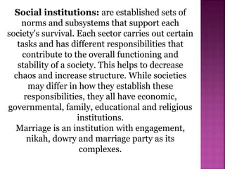 Social institutions: are established sets of
norms and subsystems that support each
society's survival. Each sector carries out certain
tasks and has different responsibilities that
contribute to the overall functioning and
stability of a society. This helps to decrease
chaos and increase structure. While societies
may differ in how they establish these
responsibilities, they all have economic,
governmental, family, educational and religious
institutions.
Marriage is an institution with engagement,
nikah, dowry and marriage party as its
complexes.
 