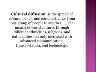 Cultural diffusion: is the spread of
cultural beliefs and social activities from
one group of people to another. ... The
mixing of world cultures through
different ethnicities, religions, and
nationalities has only increased with
advanced communication,
transportation, and technology.
 