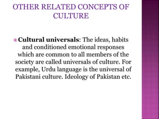  Cultural universals: The ideas, habits
and conditioned emotional responses
which are common to all members of the
society are called universals of culture. For
example, Urdu language is the universal of
Pakistani culture. Ideology of Pakistan etc.
 