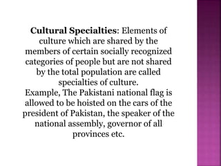 Cultural Specialties: Elements of
culture which are shared by the
members of certain socially recognized
categories of people but are not shared
by the total population are called
specialties of culture.
Example, The Pakistani national flag is
allowed to be hoisted on the cars of the
president of Pakistan, the speaker of the
national assembly, governor of all
provinces etc.
 