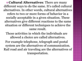  Cultural Alternatives: There are many
different ways to do the same. It's called cultural
alternatives. In other words, cultural alternatives
refers to two or more forms of behavior in a
socially acceptable in a given situation. These
alternatives give different reactions to the same
situation or different techniques to achieve the
same result.
Those activities in which the individuals are
allowed a choice are called alternatives.
For example telephone, telegraph and postal
system are the alternatives of communication.
Rail road and air traveling are the alternatives of
transportation.
 