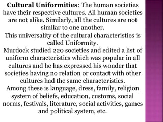Cultural Uniformities: The human societies
have their respective cultures. All human societies
are not alike. Similarly, all the cultures are not
similar to one another.
This universality of the cultural characteristics is
called Uniformity.
Murdock studied 220 societies and edited a list of
uniform characteristics which was popular in all
cultures and he has expressed his wonder that
societies having no relation or contact with other
cultures had the same characteristics.
Among these is language, dress, family, religion
system of beliefs, education, customs, social
norms, festivals, literature, social activities, games
and political system, etc.
 