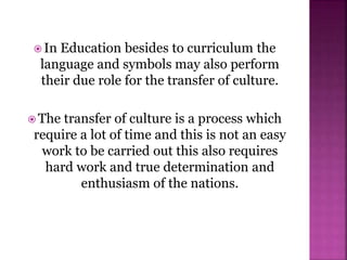  In Education besides to curriculum the
language and symbols may also perform
their due role for the transfer of culture.
 The transfer of culture is a process which
require a lot of time and this is not an easy
work to be carried out this also requires
hard work and true determination and
enthusiasm of the nations.
 