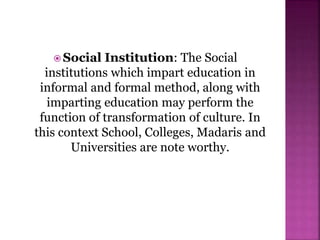  Social Institution: The Social
institutions which impart education in
informal and formal method, along with
imparting education may perform the
function of transformation of culture. In
this context School, Colleges, Madaris and
Universities are note worthy.
 