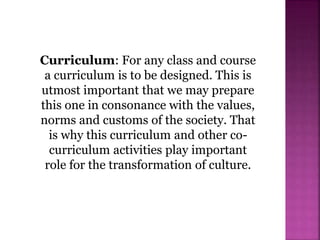 Curriculum: For any class and course
a curriculum is to be designed. This is
utmost important that we may prepare
this one in consonance with the values,
norms and customs of the society. That
is why this curriculum and other co-
curriculum activities play important
role for the transformation of culture.
 