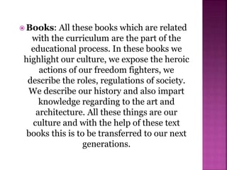  Books: All these books which are related
with the curriculum are the part of the
educational process. In these books we
highlight our culture, we expose the heroic
actions of our freedom fighters, we
describe the roles, regulations of society.
We describe our history and also impart
knowledge regarding to the art and
architecture. All these things are our
culture and with the help of these text
books this is to be transferred to our next
generations.
 