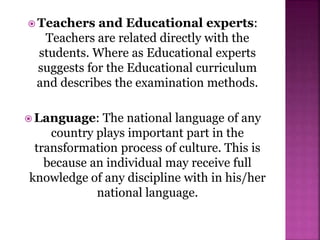  Teachers and Educational experts:
Teachers are related directly with the
students. Where as Educational experts
suggests for the Educational curriculum
and describes the examination methods.
 Language: The national language of any
country plays important part in the
transformation process of culture. This is
because an individual may receive full
knowledge of any discipline with in his/her
national language.
 