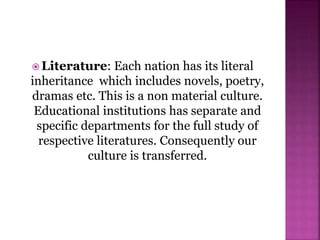  Literature: Each nation has its literal
inheritance which includes novels, poetry,
dramas etc. This is a non material culture.
Educational institutions has separate and
specific departments for the full study of
respective literatures. Consequently our
culture is transferred.
 